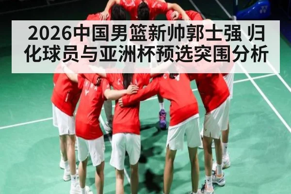 2026中国男篮新帅郭士强 归化球员与亚洲杯预选突围分析