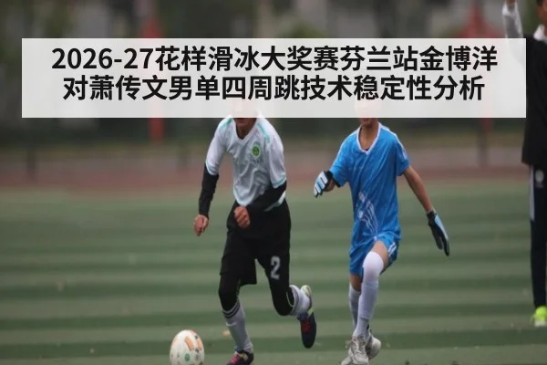 2026-27花样滑冰大奖赛芬兰站金博洋对萧传文男单四周跳技术稳定性分析