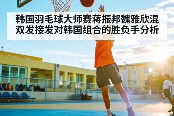 韩国羽毛球大师赛蒋振邦魏雅欣混双发接发对韩国组合的胜负手分析